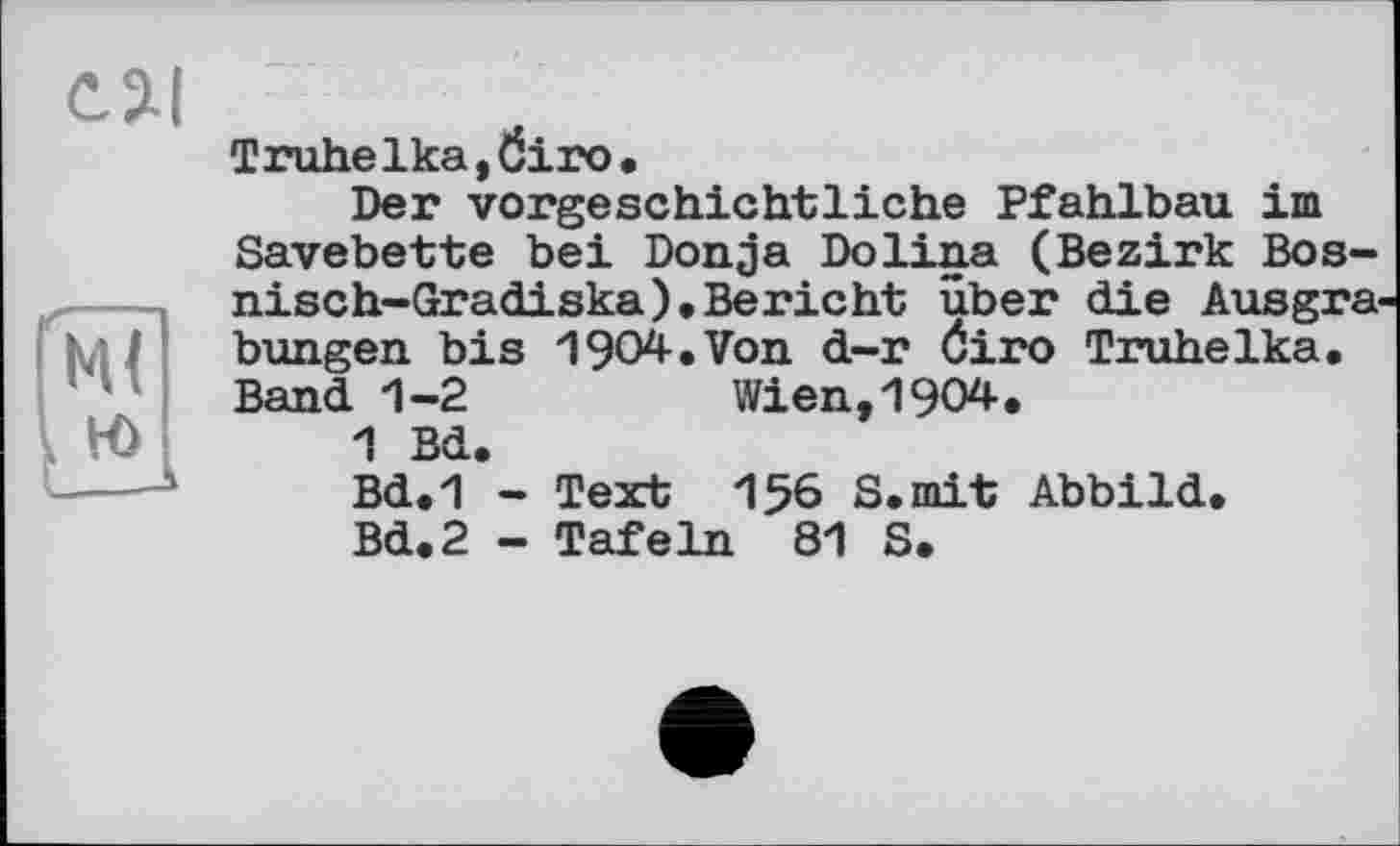 ﻿ся
Truhelka,Öiro.
Der vorgeschichtliche Pfahlbau im Savebette bei Donja Dolina (Bezirk Bos-nisch-Gradiska), Bericht über die Ausgrabungen bis 1904-.Von d-r Öiro Truhelka. Band 1-2	Wien, 1904.
1 Bd.
Bd.1 - Text 156 8. mit Abbild.
Bd.2 - Tafeln 81 S.